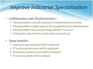 Improve Industrial Specialization
• Collaboration with Cloud providers :
 Cloud providers centrally maintain IT infrastructure for clients
 Cloud providers employ experts for management and administration
 Cloud providers focus on providing reliable IT services
 Enterprises only rent the service they need and care
• Some benefits :
 Industrial specialization will be improved
 IT service performance will be optimized
 Enterprise business focus will be enhanced
 IT resource waste will be reduced
 