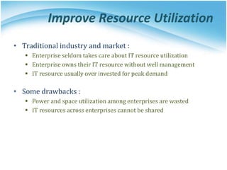 Improve Resource Utilization
• Traditional industry and market :
 Enterprise seldom takes care about IT resource utilization
 Enterprise owns their IT resource without well management
 IT resource usually over invested for peak demand
• Some drawbacks :
 Power and space utilization among enterprises are wasted
 IT resources across enterprises cannot be shared
 