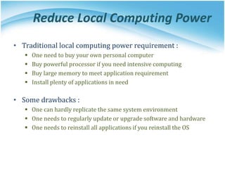 Reduce Local Computing Power
• Traditional local computing power requirement :
 One need to buy your own personal computer
 Buy powerful processor if you need intensive computing
 Buy large memory to meet application requirement
 Install plenty of applications in need
• Some drawbacks :
 One can hardly replicate the same system environment
 One needs to regularly update or upgrade software and hardware
 One needs to reinstall all applications if you reinstall the OS
 