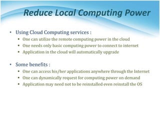 Reduce Local Computing Power
• Using Cloud Computing services :
 One can utilize the remote computing power in the cloud
 One needs only basic computing power to connect to internet
 Application in the cloud will automatically upgrade
• Some benefits :
 One can access his/her applications anywhere through the Internet
 One can dynamically request for computing power on demand
 Application may need not to be reinstalled even reinstall the OS
 