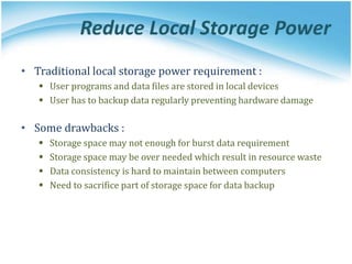 Reduce Local Storage Power
• Traditional local storage power requirement :
 User programs and data files are stored in local devices
 User has to backup data regularly preventing hardware damage
• Some drawbacks :
 Storage space may not enough for burst data requirement
 Storage space may be over needed which result in resource waste
 Data consistency is hard to maintain between computers
 Need to sacrifice part of storage space for data backup
 
