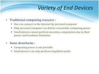 Variety of End Devices
• Traditional computing resource :
 One can connect to the Internet by personal computer
 Only personal computer can deliver reasonable computing power
 Small devices cannot perform incentive computation due to their
power and hardware limitation
• Some drawbacks :
 Computing power is not portable
 Small devices can only perform simplified works
 