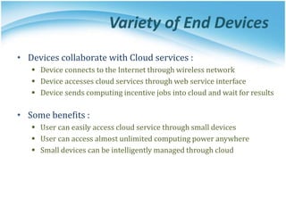 Variety of End Devices
• Devices collaborate with Cloud services :
 Device connects to the Internet through wireless network
 Device accesses cloud services through web service interface
 Device sends computing incentive jobs into cloud and wait for results
• Some benefits :
 User can easily access cloud service through small devices
 User can access almost unlimited computing power anywhere
 Small devices can be intelligently managed through cloud
 