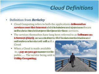 • Definition from Berkeley
 Cloud Computing refers to both the applications delivered as
services over the Internet and the hardware and systems software
in the datacenters that provide those services.
 The services themselves have long been referred to as Software as a
Service (SaaS), so we use that term. The datacenter hardware and
software is what we will call a
Cloud.
 When a Cloud is made available
in a pay-as-you-go manner to the
public…… The service being sold is
Utility Computing.
• Definition from Berkeley
 Cloud Computing refers to both the applications delivered as
services over the Internet and the hardware and systems
software in the datacenters that provide those services.
 The services themselves have long been referred to as Software as
a Service (SaaS), so we use that term. The datacenter hardware
and software is what we will call a
Cloud.
 When a Cloud is made available
in a pay-as-you-go manner to the
public…… The service being sold is
Utility Computing.
Cloud Definitions
 