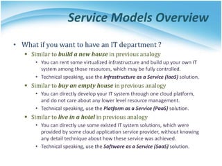 Service Models Overview
• What if you want to have an IT department ?
 Similar to build a new house in previous analogy
• You can rent some virtualized infrastructure and build up your own IT
system among those resources, which may be fully controlled.
• Technical speaking, use the Infrastructure as a Service (IaaS) solution.
 Similar to buy an empty house in previous analogy
• You can directly develop your IT system through one cloud platform,
and do not care about any lower level resource management.
• Technical speaking, use the Platform as a Service (PaaS) solution.
 Similar to live in a hotel in previous analogy
• You can directly use some existed IT system solutions, which were
provided by some cloud application service provider, without knowing
any detail technique about how these service was achieved.
• Technical speaking, use the Software as a Service (SaaS) solution.
 
