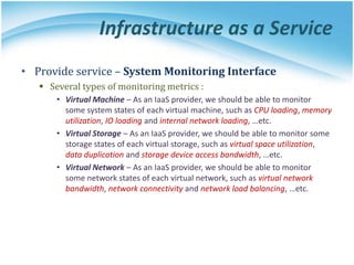 Infrastructure as a Service
• Provide service – System Monitoring Interface
 Several types of monitoring metrics :
• Virtual Machine – As an IaaS provider, we should be able to monitor
some system states of each virtual machine, such as CPU loading, memory
utilization, IO loading and internal network loading, …etc.
• Virtual Storage – As an IaaS provider, we should be able to monitor some
storage states of each virtual storage, such as virtual space utilization,
data duplication and storage device access bandwidth, …etc.
• Virtual Network – As an IaaS provider, we should be able to monitor
some network states of each virtual network, such as virtual network
bandwidth, network connectivity and network load balancing, …etc.
 