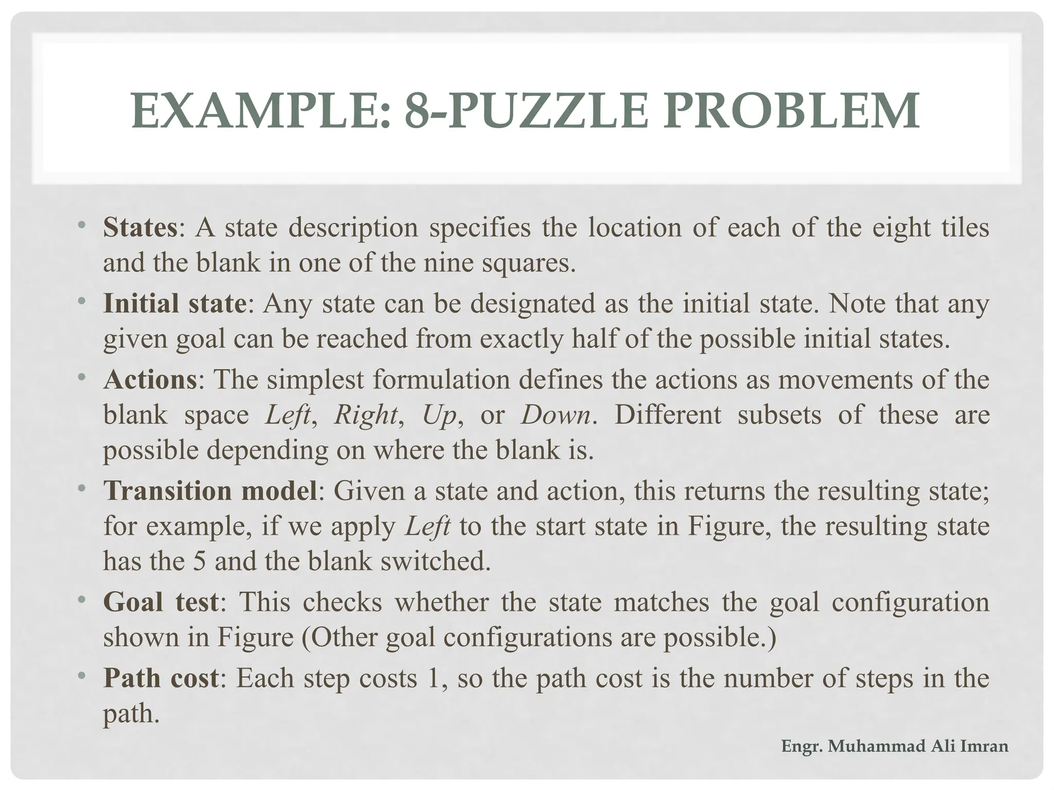 EXAMPLE: 8-PUZZLE PROBLEM
• States: A state description specifies the location of each of the eight tiles
and the blank in one of the nine squares.
• Initial state: Any state can be designated as the initial state. Note that any
given goal can be reached from exactly half of the possible initial states.
• Actions: The simplest formulation defines the actions as movements of the
blank space Left, Right, Up, or Down. Different subsets of these are
possible depending on where the blank is.
• Transition model: Given a state and action, this returns the resulting state;
for example, if we apply Left to the start state in Figure, the resulting state
has the 5 and the blank switched.
• Goal test: This checks whether the state matches the goal configuration
shown in Figure (Other goal configurations are possible.)
• Path cost: Each step costs 1, so the path cost is the number of steps in the
path.
Engr. Muhammad Ali Imran
 