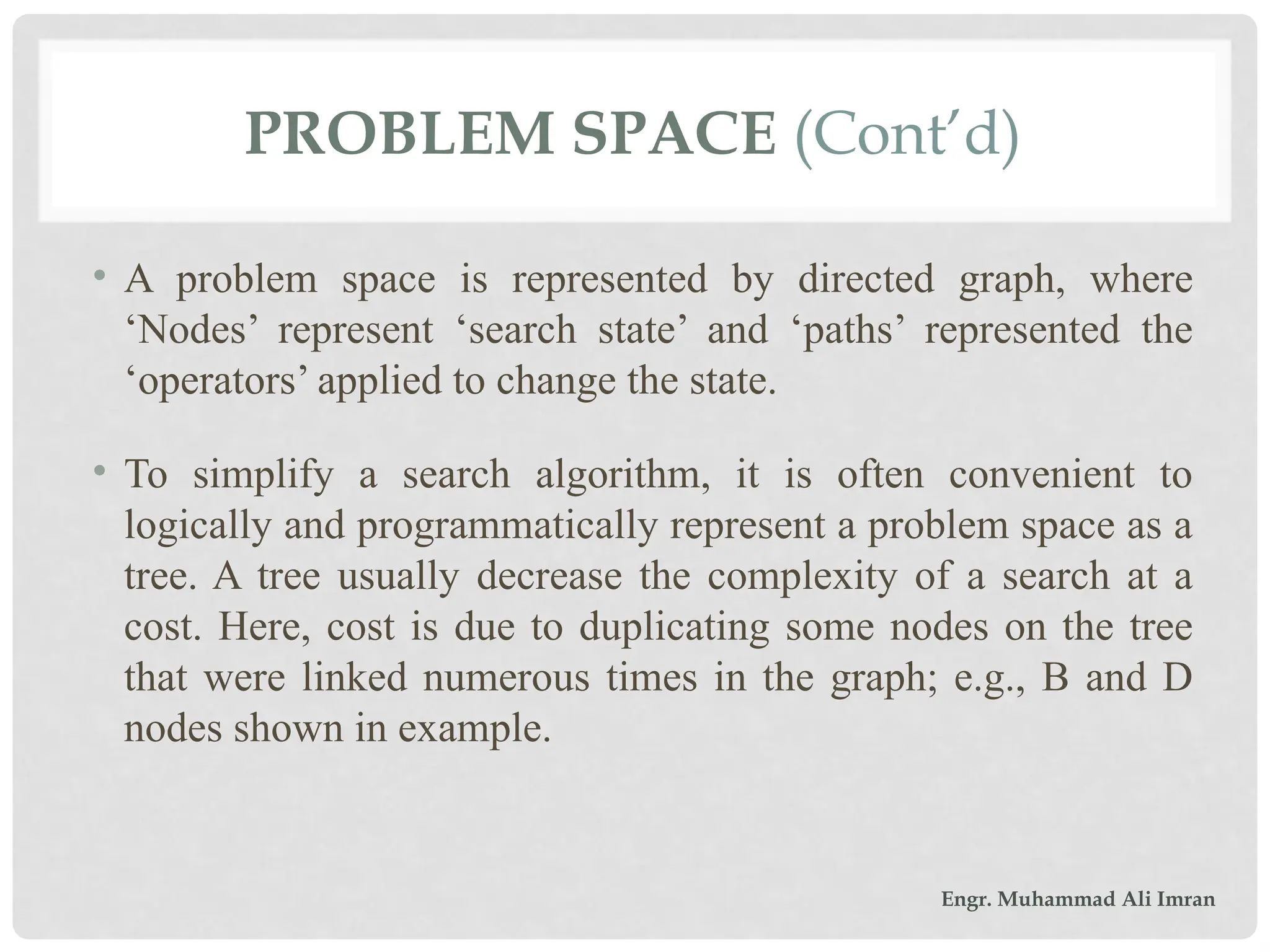 PROBLEM SPACE (Cont’d)
• A problem space is represented by directed graph, where
‘Nodes’ represent ‘search state’ and ‘paths’ represented the
‘operators’ applied to change the state.
• To simplify a search algorithm, it is often convenient to
logically and programmatically represent a problem space as a
tree. A tree usually decrease the complexity of a search at a
cost. Here, cost is due to duplicating some nodes on the tree
that were linked numerous times in the graph; e.g., B and D
nodes shown in example.
Engr. Muhammad Ali Imran
 