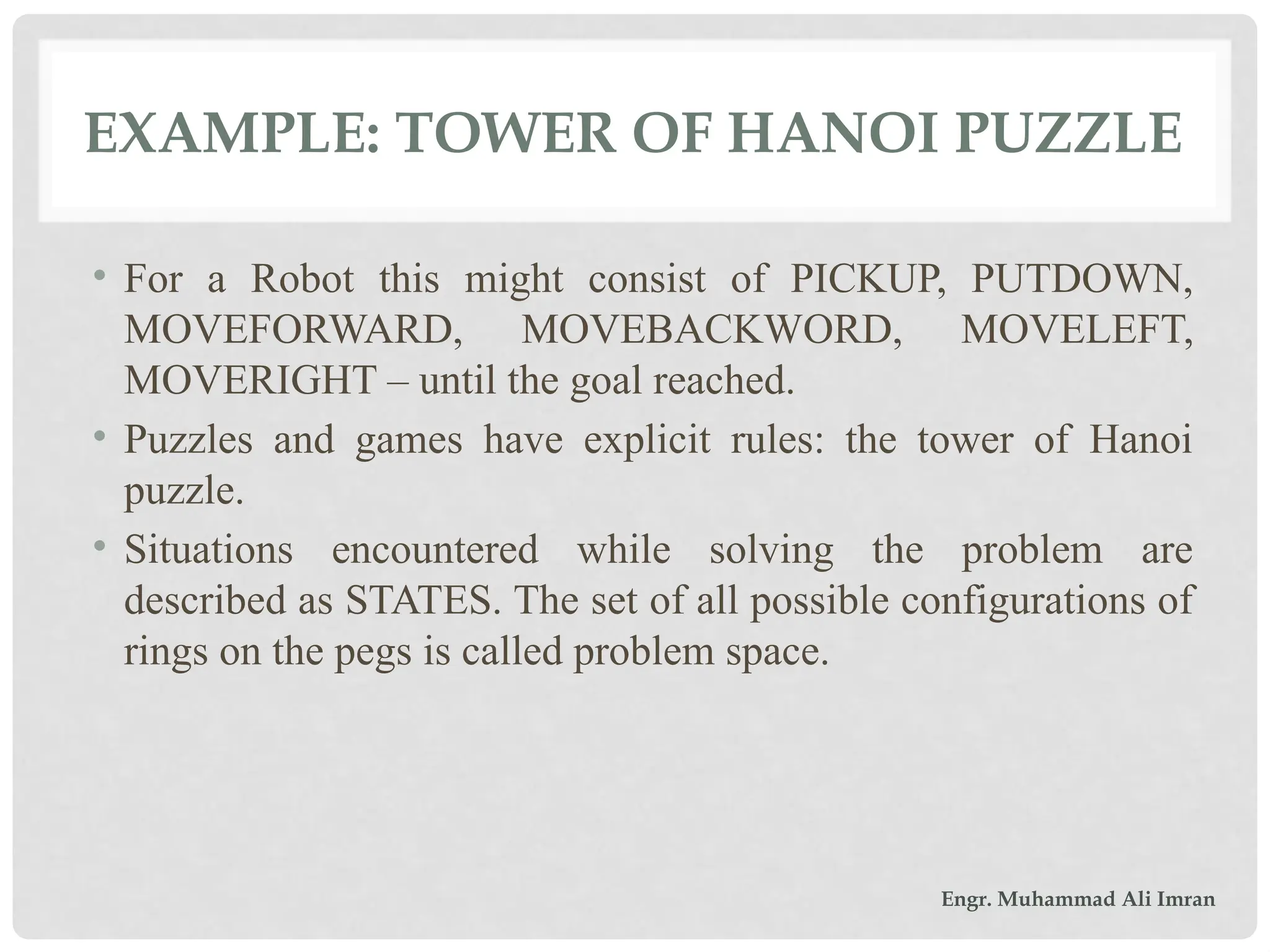 EXAMPLE: TOWER OF HANOI PUZZLE
• For a Robot this might consist of PICKUP, PUTDOWN,
MOVEFORWARD, MOVEBACKWORD, MOVELEFT,
MOVERIGHT – until the goal reached.
• Puzzles and games have explicit rules: the tower of Hanoi
puzzle.
• Situations encountered while solving the problem are
described as STATES. The set of all possible configurations of
rings on the pegs is called problem space.
Engr. Muhammad Ali Imran
 