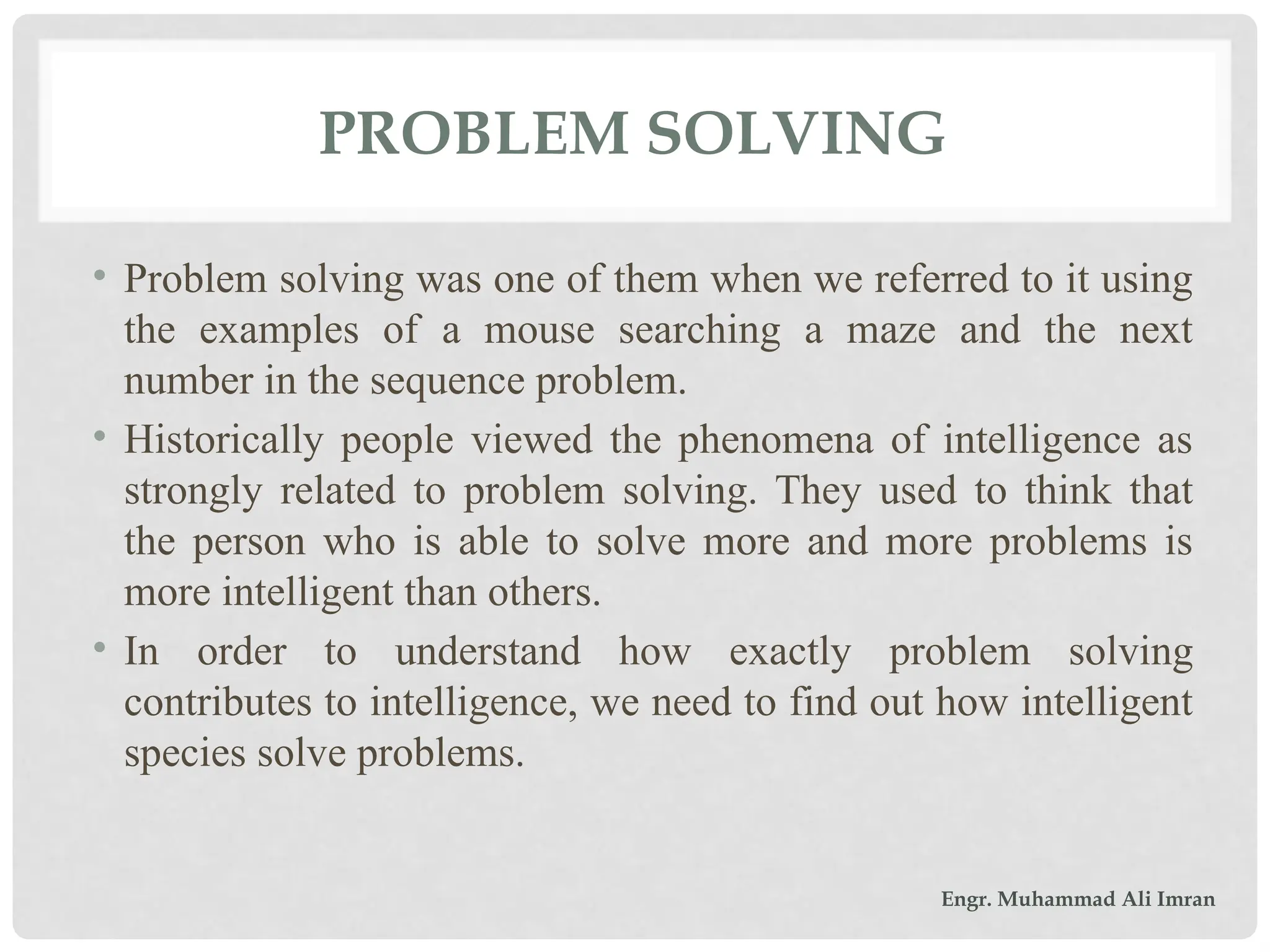 PROBLEM SOLVING
• Problem solving was one of them when we referred to it using
the examples of a mouse searching a maze and the next
number in the sequence problem.
• Historically people viewed the phenomena of intelligence as
strongly related to problem solving. They used to think that
the person who is able to solve more and more problems is
more intelligent than others.
• In order to understand how exactly problem solving
contributes to intelligence, we need to find out how intelligent
species solve problems.
Engr. Muhammad Ali Imran
 