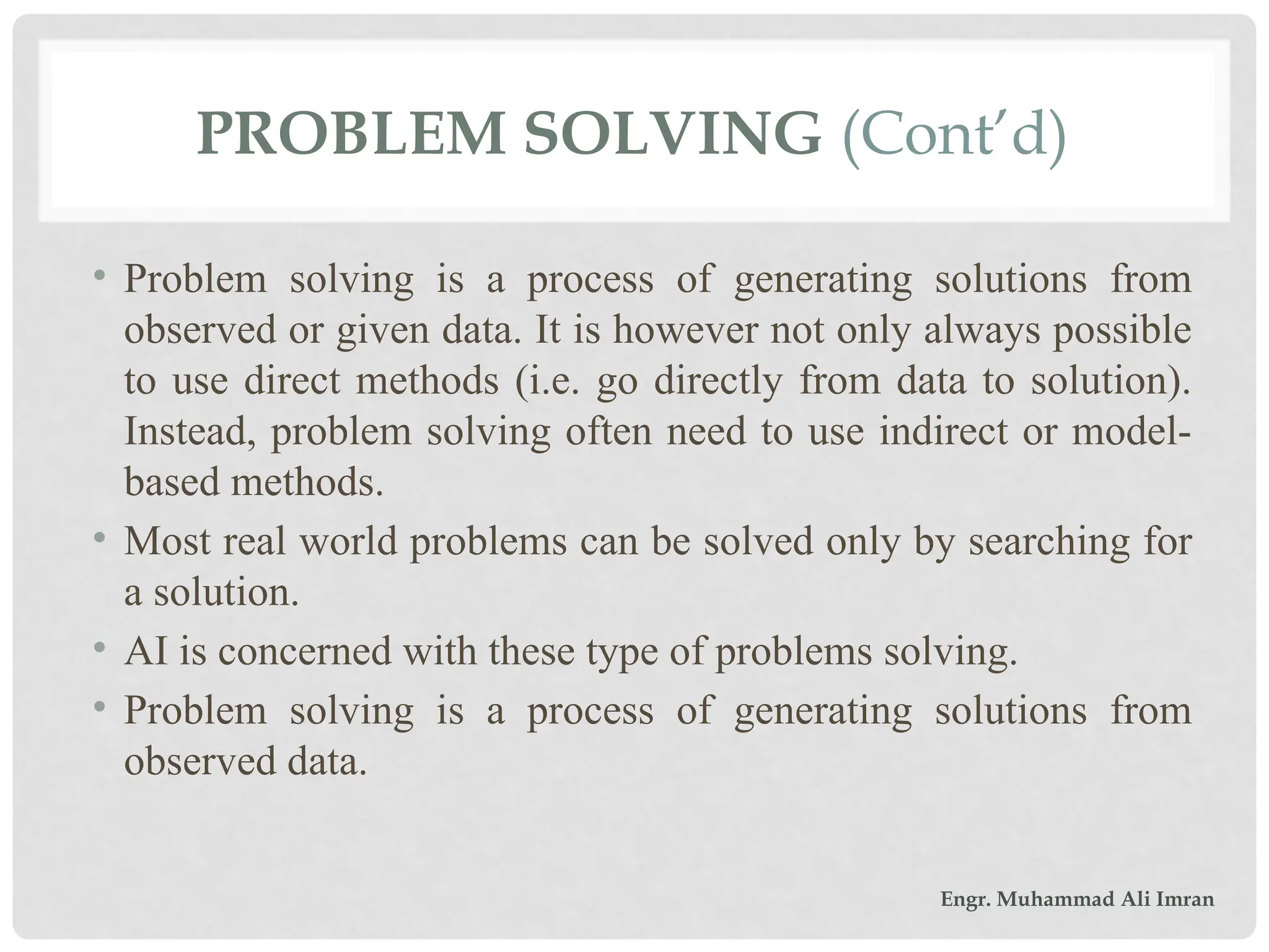 PROBLEM SOLVING (Cont’d)
• Problem solving is a process of generating solutions from
observed or given data. It is however not only always possible
to use direct methods (i.e. go directly from data to solution).
Instead, problem solving often need to use indirect or model-
based methods.
• Most real world problems can be solved only by searching for
a solution.
• AI is concerned with these type of problems solving.
• Problem solving is a process of generating solutions from
observed data.
Engr. Muhammad Ali Imran
 