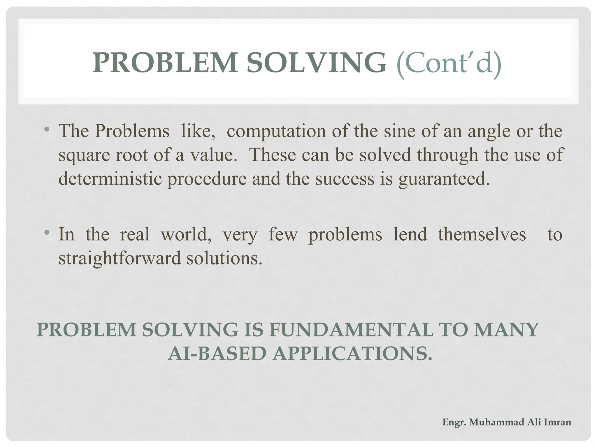 • The Problems like, computation of the sine of an angle or the
square root of a value. These can be solved through the use of
deterministic procedure and the success is guaranteed.
• In the real world, very few problems lend themselves to
straightforward solutions.
PROBLEM SOLVING (Cont’d)
PROBLEM SOLVING IS FUNDAMENTAL TO MANY
AI-BASED APPLICATIONS.
Engr. Muhammad Ali Imran
 