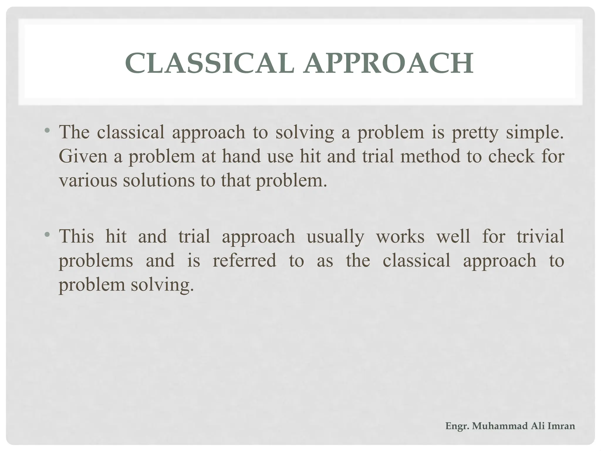 CLASSICAL APPROACH
• The classical approach to solving a problem is pretty simple.
Given a problem at hand use hit and trial method to check for
various solutions to that problem.
• This hit and trial approach usually works well for trivial
problems and is referred to as the classical approach to
problem solving.
Engr. Muhammad Ali Imran
 