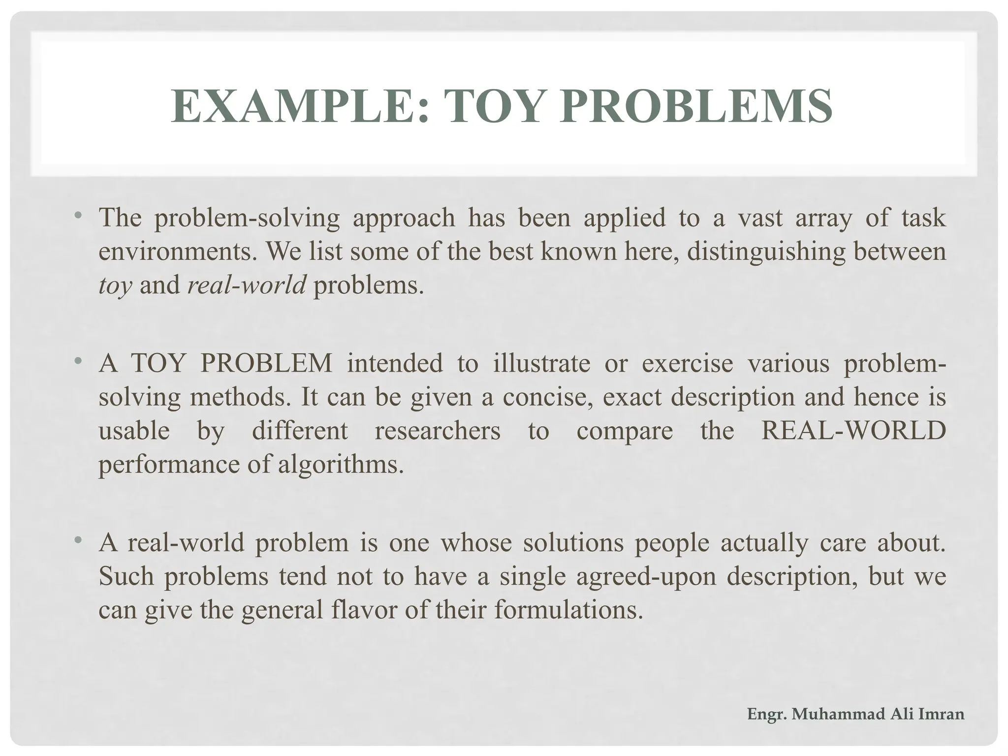 EXAMPLE: TOY PROBLEMS
• The problem-solving approach has been applied to a vast array of task
environments. We list some of the best known here, distinguishing between
toy and real-world problems.
• A TOY PROBLEM intended to illustrate or exercise various problem-
solving methods. It can be given a concise, exact description and hence is
usable by different researchers to compare the REAL-WORLD
performance of algorithms.
• A real-world problem is one whose solutions people actually care about.
Such problems tend not to have a single agreed-upon description, but we
can give the general flavor of their formulations.
Engr. Muhammad Ali Imran
 