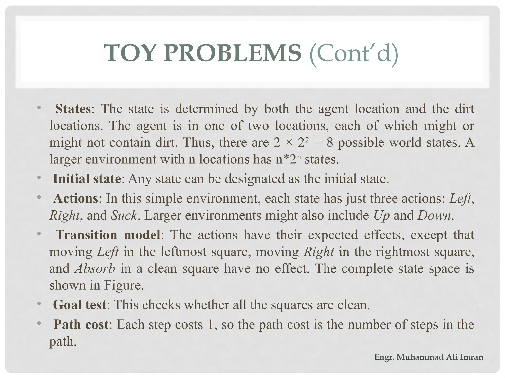 TOY PROBLEMS (Cont’d)
• States: The state is determined by both the agent location and the dirt
locations. The agent is in one of two locations, each of which might or
might not contain dirt. Thus, there are 2 × 22
= 8 possible world states. A
larger environment with n locations has n*2n
states.
• Initial state: Any state can be designated as the initial state.
• Actions: In this simple environment, each state has just three actions: Left,
Right, and Suck. Larger environments might also include Up and Down.
• Transition model: The actions have their expected effects, except that
moving Left in the leftmost square, moving Right in the rightmost square,
and Absorb in a clean square have no effect. The complete state space is
shown in Figure.
• Goal test: This checks whether all the squares are clean.
• Path cost: Each step costs 1, so the path cost is the number of steps in the
path.
Engr. Muhammad Ali Imran
 