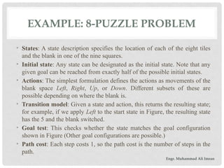 EXAMPLE: 8-PUZZLE PROBLEM
• States: A state description specifies the location of each of the eight tiles
and the blank in one of the nine squares.
• Initial state: Any state can be designated as the initial state. Note that any
given goal can be reached from exactly half of the possible initial states.
• Actions: The simplest formulation defines the actions as movements of the
blank space Left, Right, Up, or Down. Different subsets of these are
possible depending on where the blank is.
• Transition model: Given a state and action, this returns the resulting state;
for example, if we apply Left to the start state in Figure, the resulting state
has the 5 and the blank switched.
• Goal test: This checks whether the state matches the goal configuration
shown in Figure (Other goal configurations are possible.)
• Path cost: Each step costs 1, so the path cost is the number of steps in the
path.
Engr. Muhammad Ali Imran
 