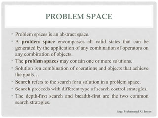 • Problem spaces is an abstract space.
• A problem space encompasses all valid states that can be
generated by the application of any combination of operators on
any combination of objects.
• The problem spaces may contain one or more solutions.
• Solution is a combination of operations and objects that achieve
the goals…
• Search refers to the search for a solution in a problem space.
• Search proceeds with different type of search control strategies.
• The depth-first search and breadth-first are the two common
search strategies.
PROBLEM SPACE
Engr. Muhammad Ali Imran
 