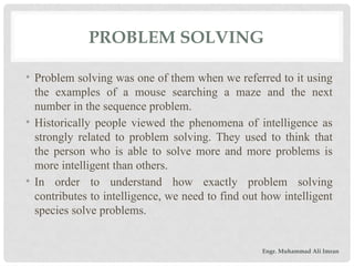 PROBLEM SOLVING
• Problem solving was one of them when we referred to it using
the examples of a mouse searching a maze and the next
number in the sequence problem.
• Historically people viewed the phenomena of intelligence as
strongly related to problem solving. They used to think that
the person who is able to solve more and more problems is
more intelligent than others.
• In order to understand how exactly problem solving
contributes to intelligence, we need to find out how intelligent
species solve problems.
Engr. Muhammad Ali Imran
 