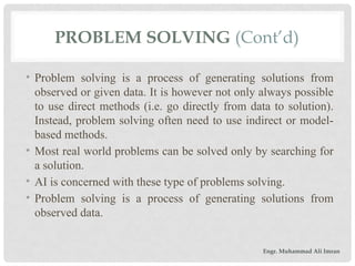 PROBLEM SOLVING (Cont’d)
• Problem solving is a process of generating solutions from
observed or given data. It is however not only always possible
to use direct methods (i.e. go directly from data to solution).
Instead, problem solving often need to use indirect or model-
based methods.
• Most real world problems can be solved only by searching for
a solution.
• AI is concerned with these type of problems solving.
• Problem solving is a process of generating solutions from
observed data.
Engr. Muhammad Ali Imran
 