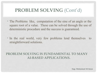 • The Problems like, computation of the sine of an angle or the
square root of a value. These can be solved through the use of
deterministic procedure and the success is guaranteed.
• In the real world, very few problems lend themselves to
straightforward solutions.
PROBLEM SOLVING (Cont’d)
PROBLEM SOLVING IS FUNDAMENTAL TO MANY
AI-BASED APPLICATIONS.
Engr. Muhammad Ali Imran
 