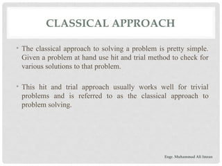 CLASSICAL APPROACH
• The classical approach to solving a problem is pretty simple.
Given a problem at hand use hit and trial method to check for
various solutions to that problem.
• This hit and trial approach usually works well for trivial
problems and is referred to as the classical approach to
problem solving.
Engr. Muhammad Ali Imran
 