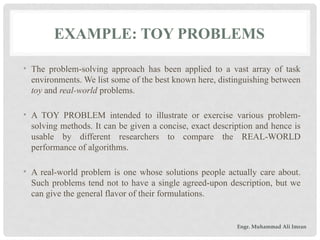 EXAMPLE: TOY PROBLEMS
• The problem-solving approach has been applied to a vast array of task
environments. We list some of the best known here, distinguishing between
toy and real-world problems.
• A TOY PROBLEM intended to illustrate or exercise various problem-
solving methods. It can be given a concise, exact description and hence is
usable by different researchers to compare the REAL-WORLD
performance of algorithms.
• A real-world problem is one whose solutions people actually care about.
Such problems tend not to have a single agreed-upon description, but we
can give the general flavor of their formulations.
Engr. Muhammad Ali Imran
 