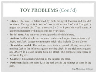 TOY PROBLEMS (Cont’d)
• States: The state is determined by both the agent location and the dirt
locations. The agent is in one of two locations, each of which might or
might not contain dirt. Thus, there are 2 × 22
= 8 possible world states. A
larger environment with n locations has n*2n
states.
• Initial state: Any state can be designated as the initial state.
• Actions: In this simple environment, each state has just three actions: Left,
Right, and Suck. Larger environments might also include Up and Down.
• Transition model: The actions have their expected effects, except that
moving Left in the leftmost square, moving Right in the rightmost square,
and Absorb in a clean square have no effect. The complete state space is
shown in Figure.
• Goal test: This checks whether all the squares are clean.
• Path cost: Each step costs 1, so the path cost is the number of steps in the
path.
Engr. Muhammad Ali Imran
 
