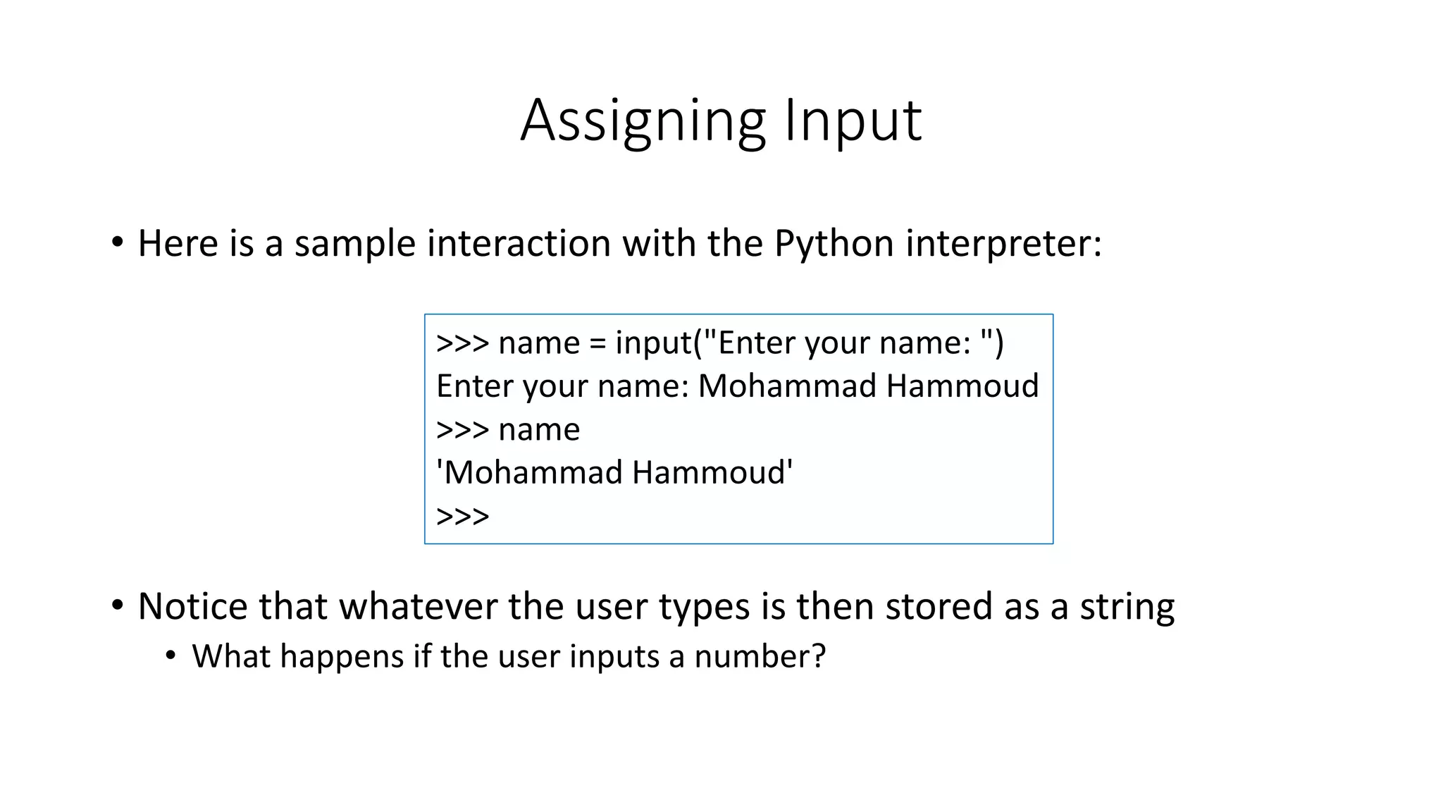 • Here is a sample interaction with the Python interpreter:
• Notice that whatever the user types is then stored as a string
• What happens if the user inputs a number?
Assigning Input
>>> name = input("Enter your name: ")
Enter your name: Mohammad Hammoud
>>> name
'Mohammad Hammoud'
>>>
 