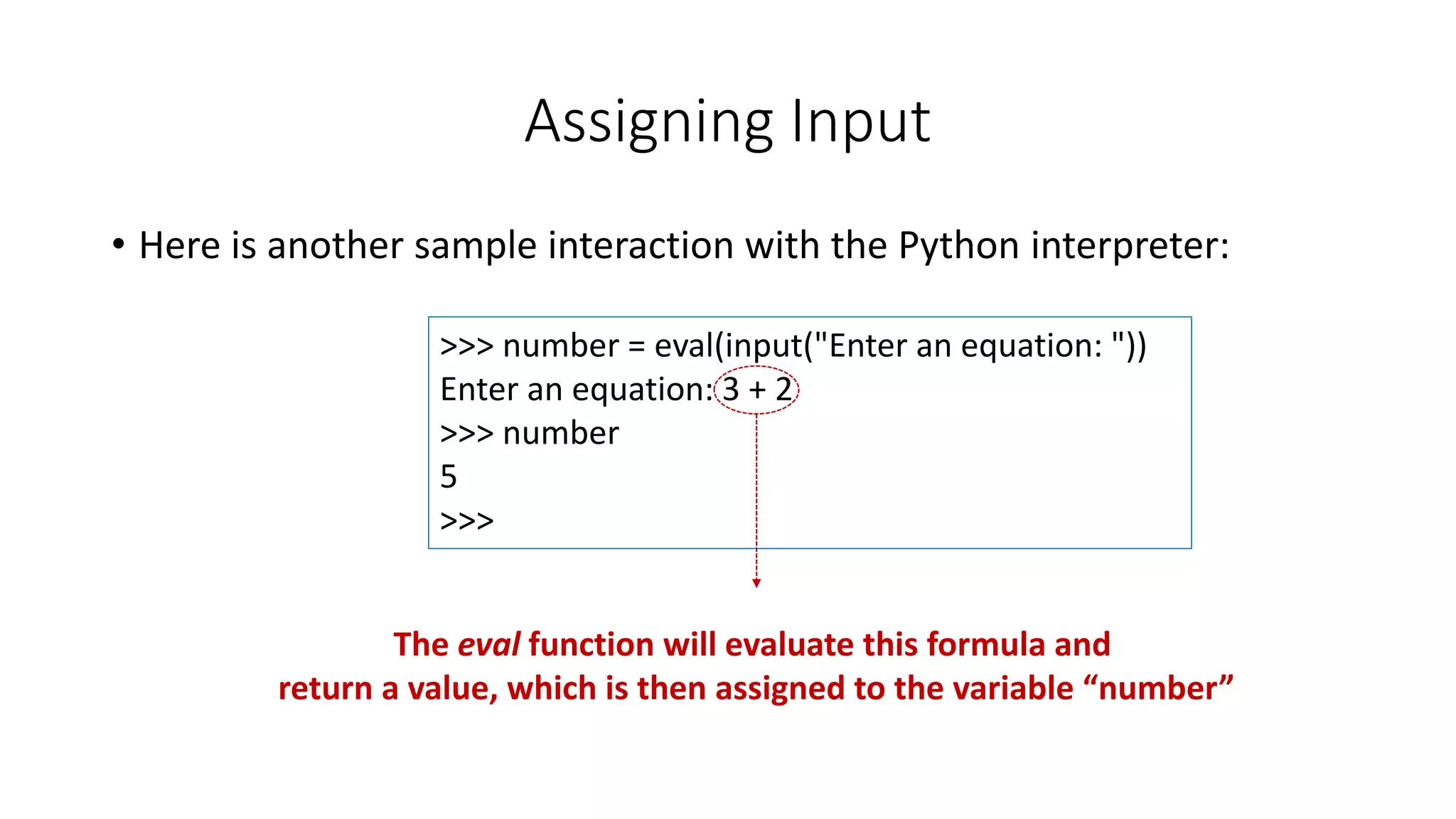 • Here is another sample interaction with the Python interpreter:
Assigning Input
>>> number = eval(input("Enter an equation: "))
Enter an equation: 3 + 2
>>> number
5
>>>
The eval function will evaluate this formula and
return a value, which is then assigned to the variable “number”
 