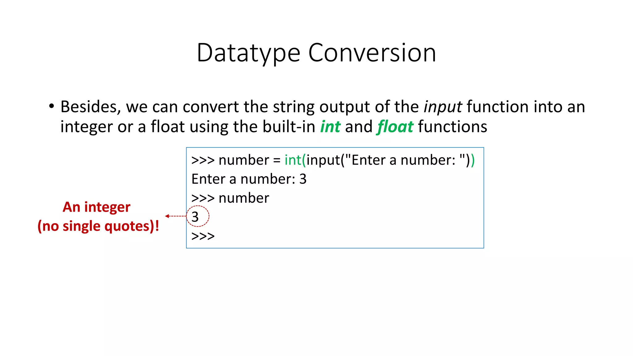 • Besides, we can convert the string output of the input function into an
integer or a float using the built-in int and float functions
Datatype Conversion
>>> number = int(input("Enter a number: "))
Enter a number: 3
>>> number
3
>>>
An integer
(no single quotes)!
 