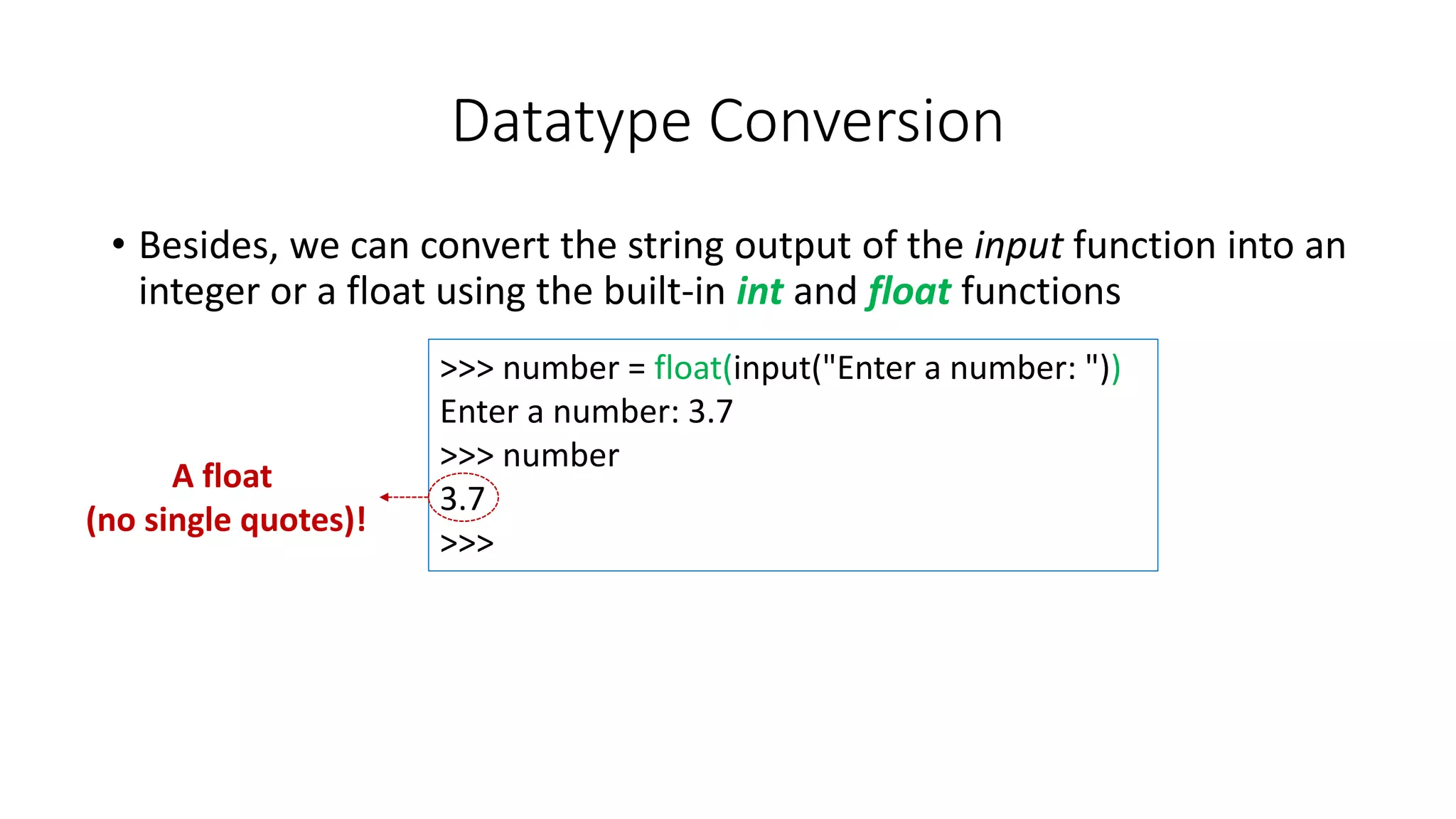 • Besides, we can convert the string output of the input function into an
integer or a float using the built-in int and float functions
Datatype Conversion
>>> number = float(input("Enter a number: "))
Enter a number: 3.7
>>> number
3.7
>>>
A float
(no single quotes)!
 