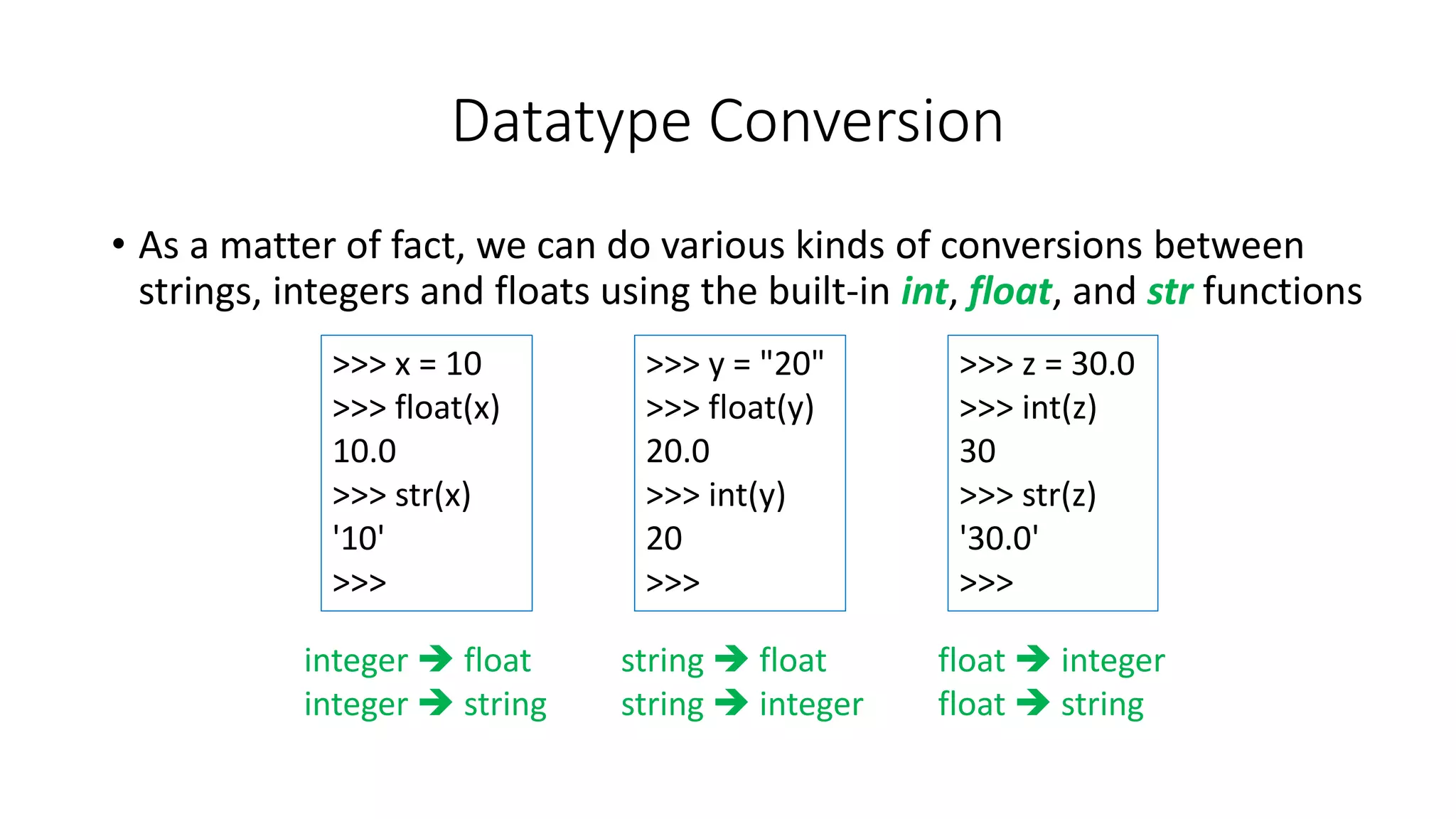 • As a matter of fact, we can do various kinds of conversions between
strings, integers and floats using the built-in int, float, and str functions
Datatype Conversion
>>> x = 10
>>> float(x)
10.0
>>> str(x)
'10'
>>>
>>> y = "20"
>>> float(y)
20.0
>>> int(y)
20
>>>
>>> z = 30.0
>>> int(z)
30
>>> str(z)
'30.0'
>>>
integer  float
integer  string
string  float
string  integer
float  integer
float  string
 