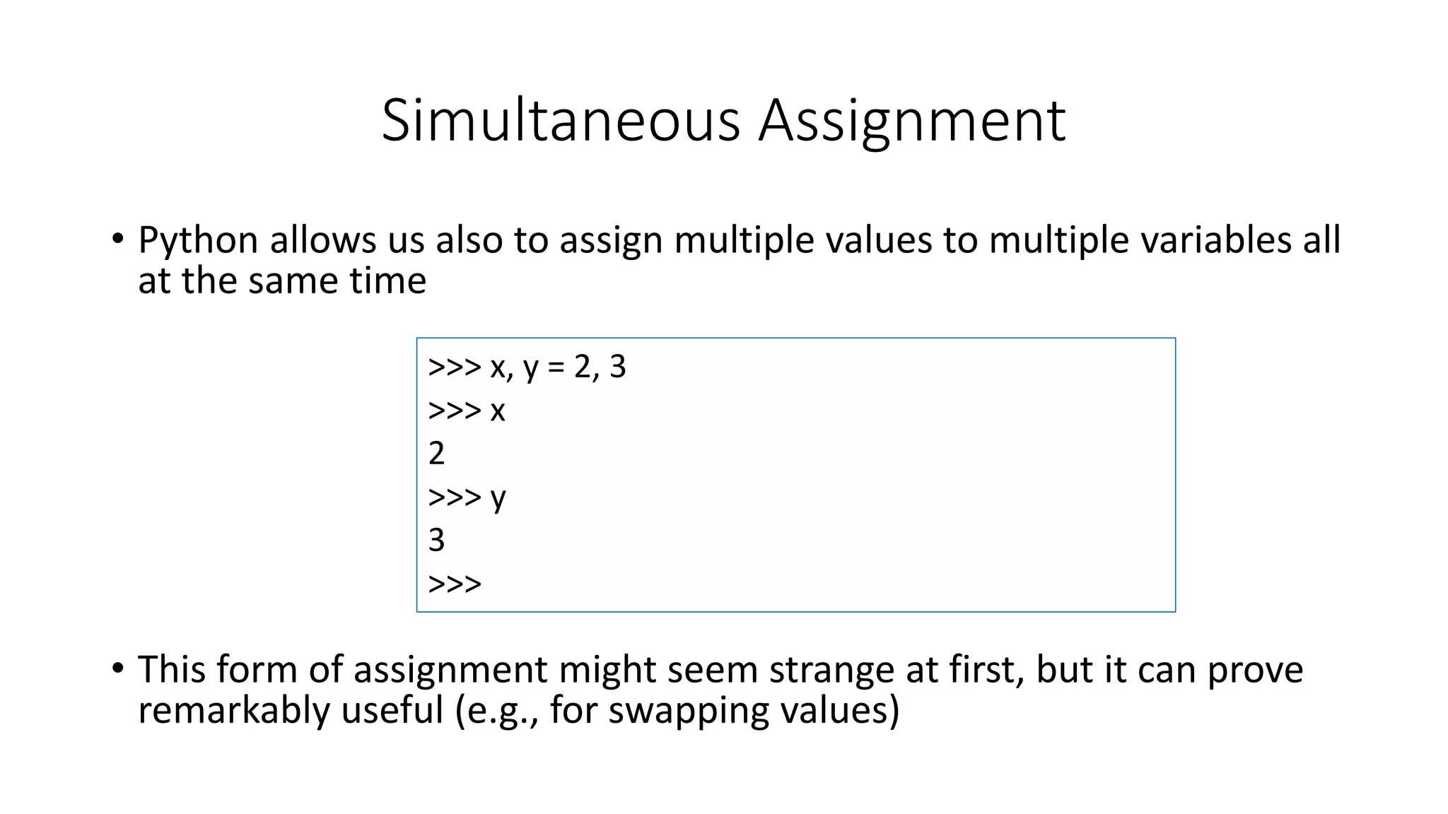 • Python allows us also to assign multiple values to multiple variables all
at the same time
• This form of assignment might seem strange at first, but it can prove
remarkably useful (e.g., for swapping values)
Simultaneous Assignment
>>> x, y = 2, 3
>>> x
2
>>> y
3
>>>
 