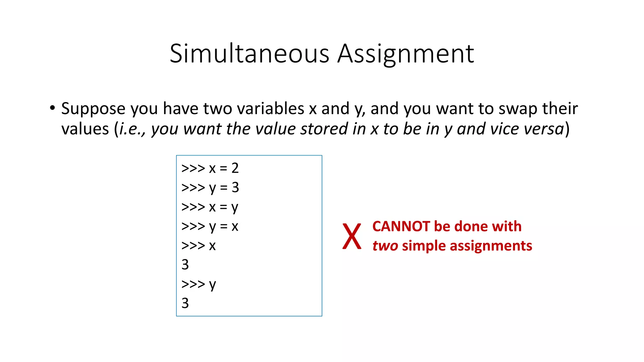 • Suppose you have two variables x and y, and you want to swap their
values (i.e., you want the value stored in x to be in y and vice versa)
Simultaneous Assignment
>>> x = 2
>>> y = 3
>>> x = y
>>> y = x
>>> x
3
>>> y
3
X CANNOT be done with
two simple assignments
 