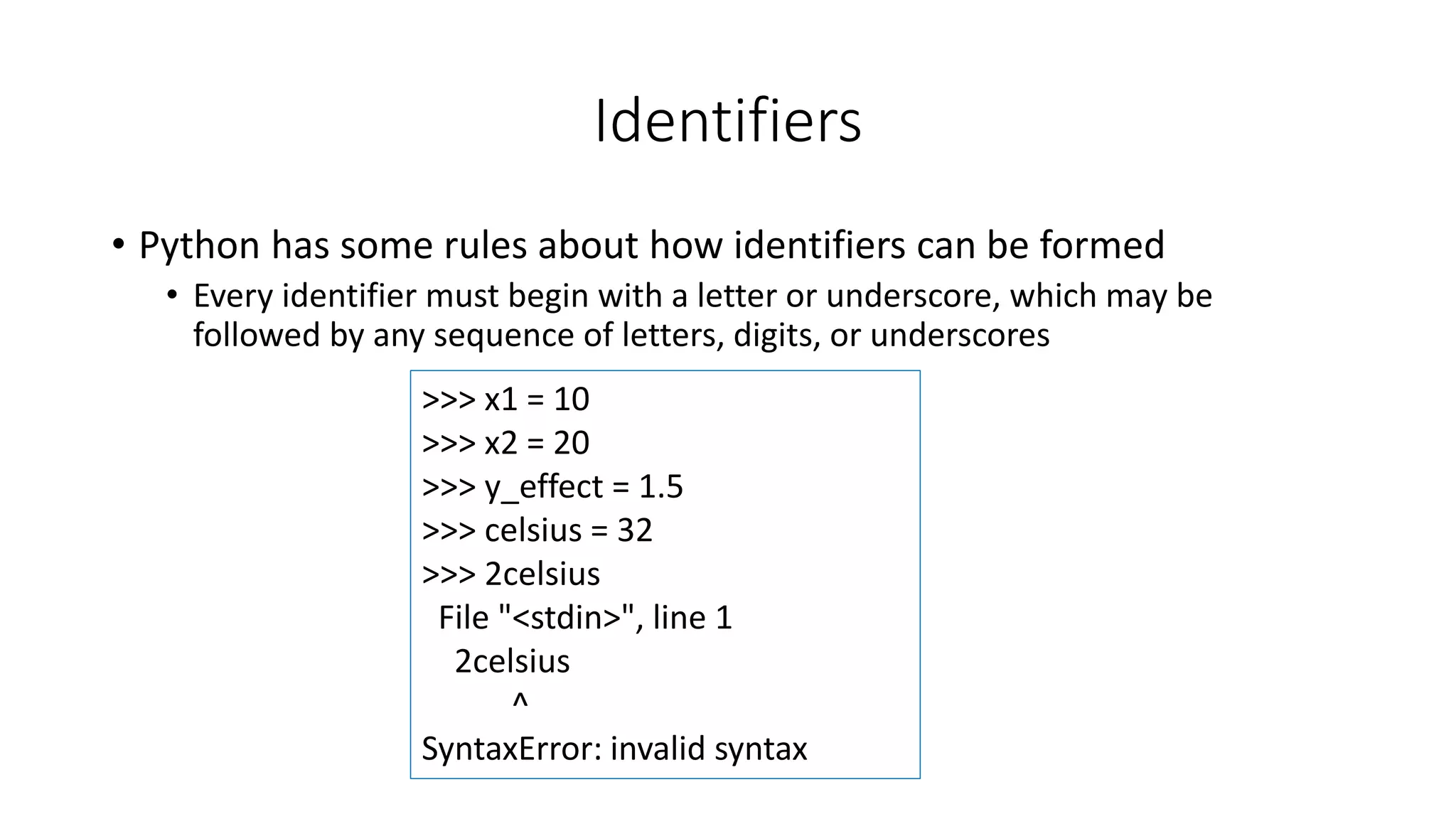 • Python has some rules about how identifiers can be formed
• Every identifier must begin with a letter or underscore, which may be
followed by any sequence of letters, digits, or underscores
>>> x1 = 10
>>> x2 = 20
>>> y_effect = 1.5
>>> celsius = 32
>>> 2celsius
File "<stdin>", line 1
2celsius
^
SyntaxError: invalid syntax
Identifiers
 