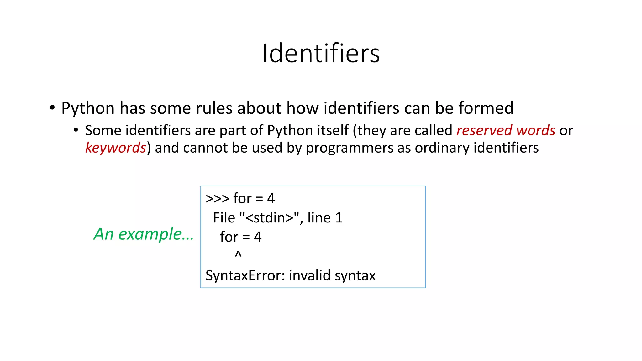• Python has some rules about how identifiers can be formed
• Some identifiers are part of Python itself (they are called reserved words or
keywords) and cannot be used by programmers as ordinary identifiers
Identifiers
>>> for = 4
File "<stdin>", line 1
for = 4
^
SyntaxError: invalid syntax
An example…
 