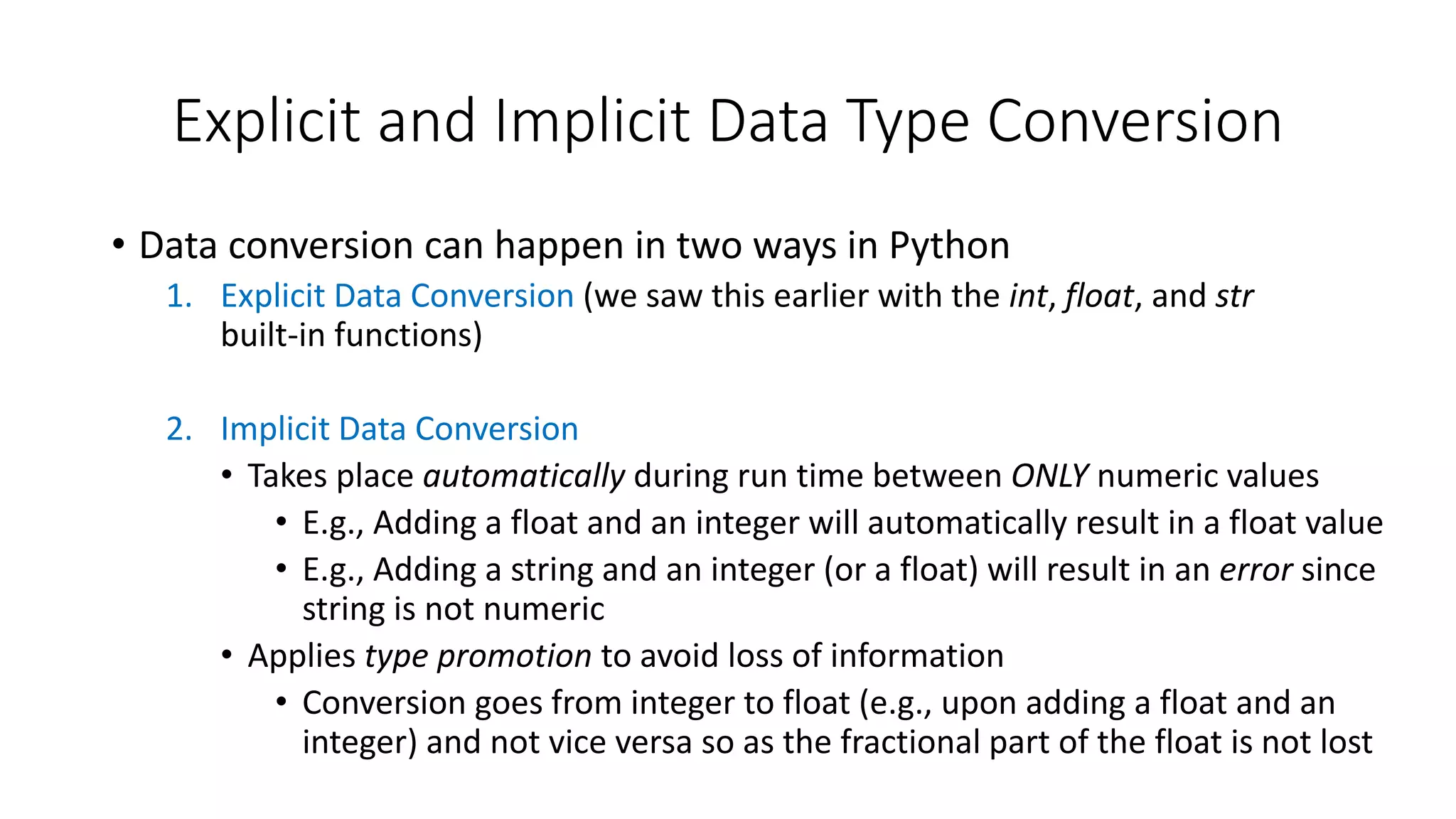 • Data conversion can happen in two ways in Python
1. Explicit Data Conversion (we saw this earlier with the int, float, and str
built-in functions)
2. Implicit Data Conversion
• Takes place automatically during run time between ONLY numeric values
• E.g., Adding a float and an integer will automatically result in a float value
• E.g., Adding a string and an integer (or a float) will result in an error since
string is not numeric
• Applies type promotion to avoid loss of information
• Conversion goes from integer to float (e.g., upon adding a float and an
integer) and not vice versa so as the fractional part of the float is not lost
Explicit and Implicit Data Type Conversion
 