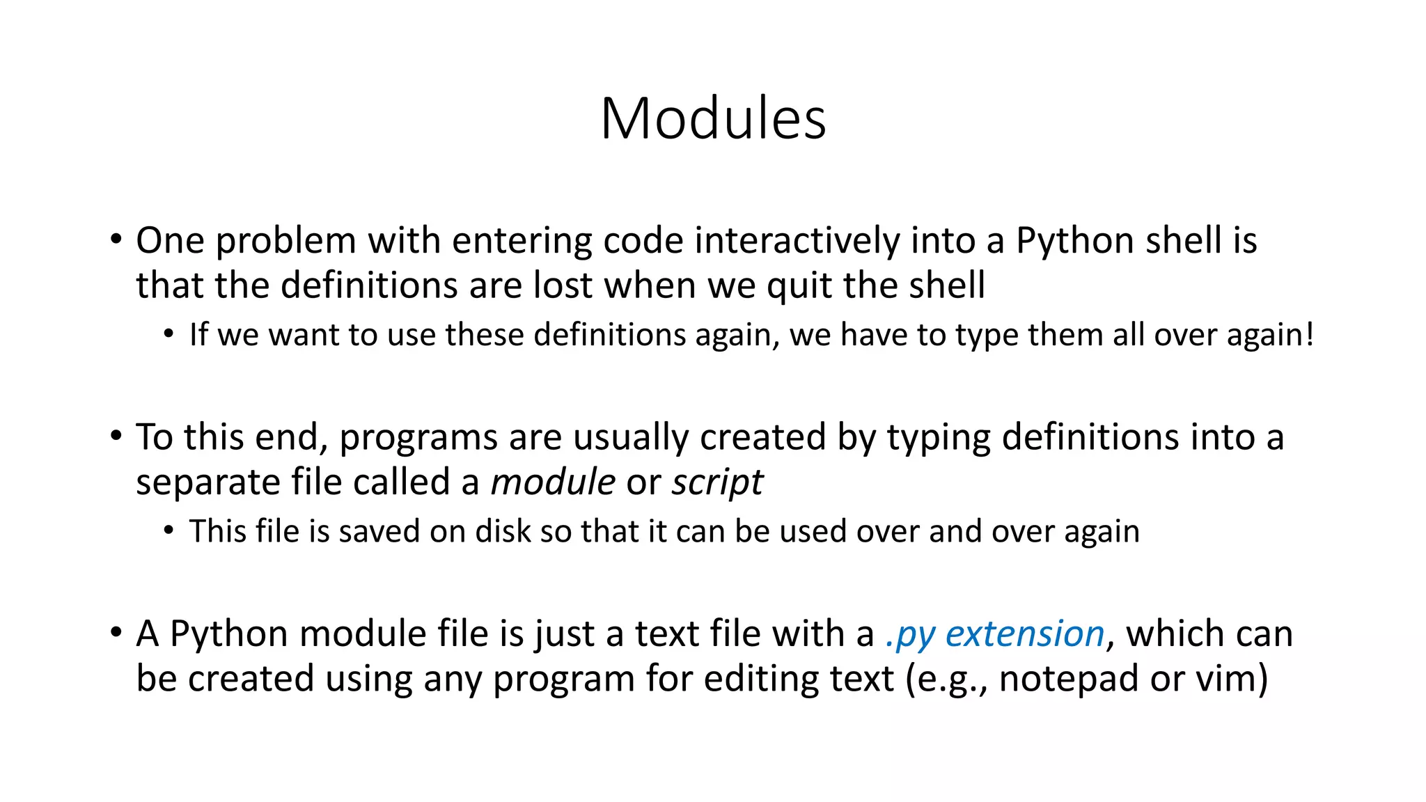 • One problem with entering code interactively into a Python shell is
that the definitions are lost when we quit the shell
• If we want to use these definitions again, we have to type them all over again!
• To this end, programs are usually created by typing definitions into a
separate file called a module or script
• This file is saved on disk so that it can be used over and over again
• A Python module file is just a text file with a .py extension, which can
be created using any program for editing text (e.g., notepad or vim)
Modules
 