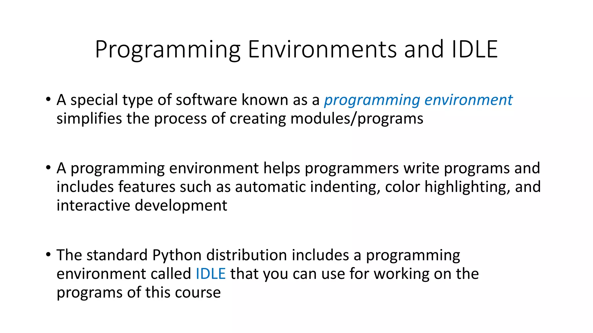 • A special type of software known as a programming environment
simplifies the process of creating modules/programs
• A programming environment helps programmers write programs and
includes features such as automatic indenting, color highlighting, and
interactive development
• The standard Python distribution includes a programming
environment called IDLE that you can use for working on the
programs of this course
Programming Environments and IDLE
 