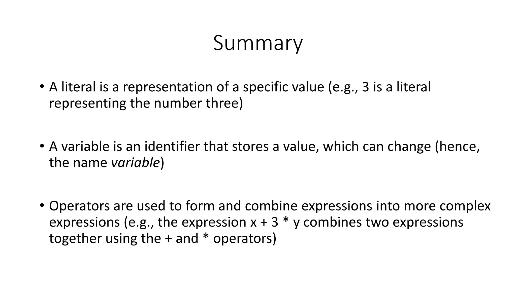 • A literal is a representation of a specific value (e.g., 3 is a literal
representing the number three)
• A variable is an identifier that stores a value, which can change (hence,
the name variable)
• Operators are used to form and combine expressions into more complex
expressions (e.g., the expression x + 3 * y combines two expressions
together using the + and * operators)
Summary
 