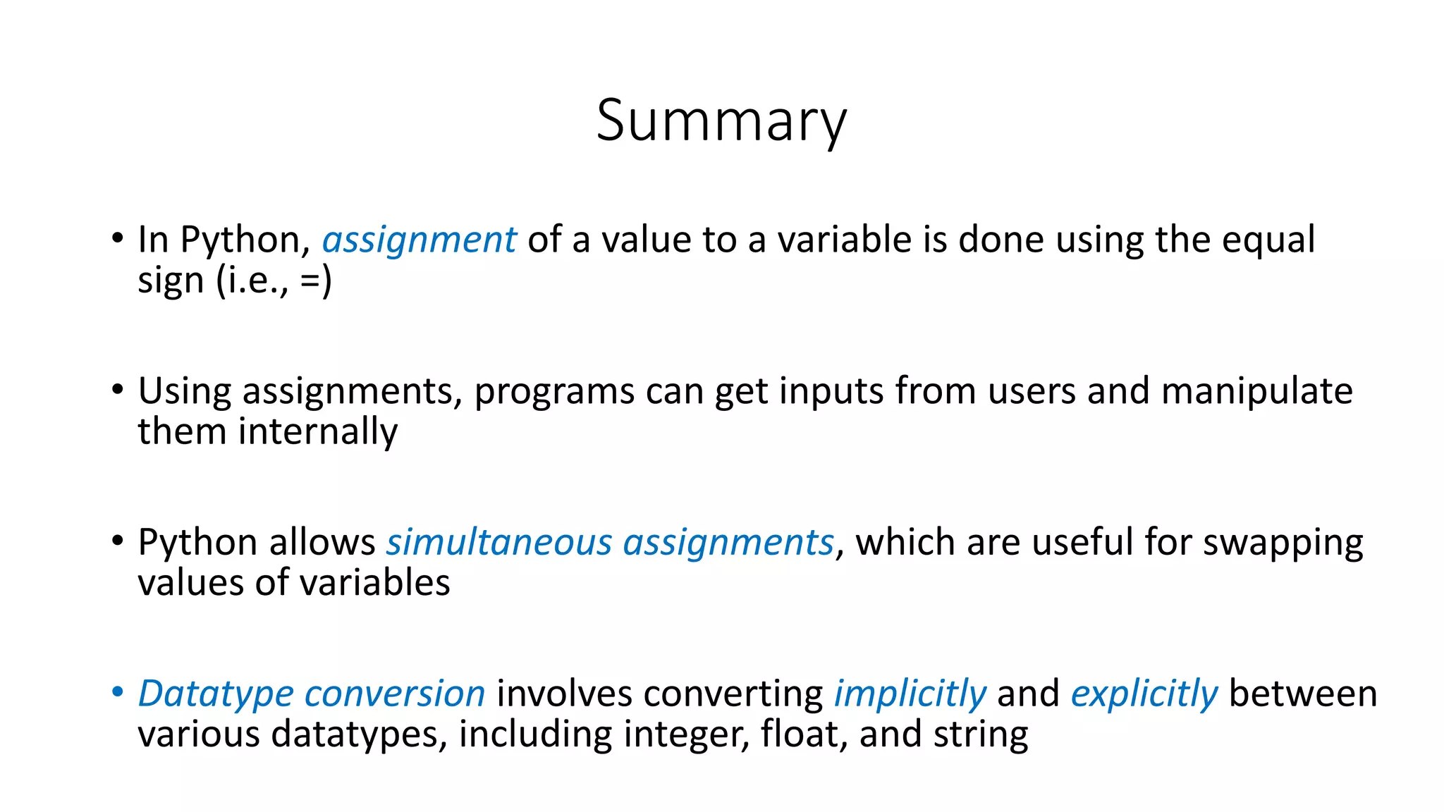 • In Python, assignment of a value to a variable is done using the equal
sign (i.e., =)
• Using assignments, programs can get inputs from users and manipulate
them internally
• Python allows simultaneous assignments, which are useful for swapping
values of variables
• Datatype conversion involves converting implicitly and explicitly between
various datatypes, including integer, float, and string
Summary
 