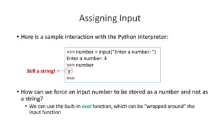 • Here is a sample interaction with the Python interpreter:
• How can we force an input number to be stored as a number and not as
a string?
• We can use the built-in eval function, which can be “wrapped around” the
input function
Assigning Input
>>> number = input("Enter a number: ")
Enter a number: 3
>>> number
'3'
>>>
Still a string!
 