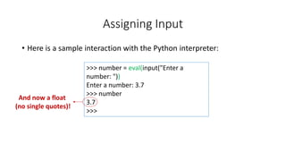 • Here is a sample interaction with the Python interpreter:
Assigning Input
>>> number = eval(input("Enter a
number: "))
Enter a number: 3.7
>>> number
3.7
>>>
And now a float
(no single quotes)!
 