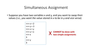 • Suppose you have two variables x and y, and you want to swap their
values (i.e., you want the value stored in x to be in y and vice versa)
Simultaneous Assignment
>>> x = 2
>>> y = 3
>>> x = y
>>> y = x
>>> x
3
>>> y
3
X CANNOT be done with
two simple assignments
 