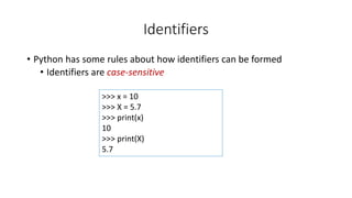 • Python has some rules about how identifiers can be formed
• Identifiers are case-sensitive
>>> x = 10
>>> X = 5.7
>>> print(x)
10
>>> print(X)
5.7
Identifiers
 