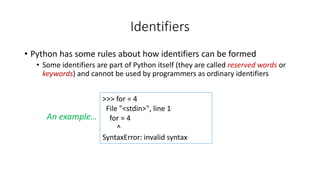 • Python has some rules about how identifiers can be formed
• Some identifiers are part of Python itself (they are called reserved words or
keywords) and cannot be used by programmers as ordinary identifiers
Identifiers
>>> for = 4
File "<stdin>", line 1
for = 4
^
SyntaxError: invalid syntax
An example…
 