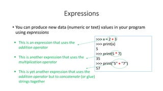 • You can produce new data (numeric or text) values in your program
using expressions
Expressions
>>> x = 2 + 3
>>> print(x)
5
>>> print(5 * 7)
35
>>> print("5" + "7")
57
 This is an expression that uses the
addition operator
 This is another expression that uses the
multiplication operator
 This is yet another expression that uses the
addition operator but to concatenate (or glue)
strings together
 