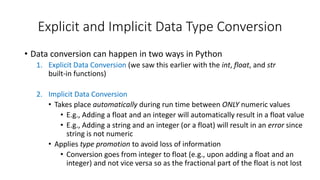 • Data conversion can happen in two ways in Python
1. Explicit Data Conversion (we saw this earlier with the int, float, and str
built-in functions)
2. Implicit Data Conversion
• Takes place automatically during run time between ONLY numeric values
• E.g., Adding a float and an integer will automatically result in a float value
• E.g., Adding a string and an integer (or a float) will result in an error since
string is not numeric
• Applies type promotion to avoid loss of information
• Conversion goes from integer to float (e.g., upon adding a float and an
integer) and not vice versa so as the fractional part of the float is not lost
Explicit and Implicit Data Type Conversion
 