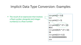 Implicit Data Type Conversion: Examples
>>> print(2 + 3.4)
5.4
>>> print( 2 + 3)
5
>>> print(9/5 * 27 + 32)
80.6
>>> print(9//5 * 27 + 32)
59
>>> print(5.9 + 4.2)
10.100000000000001
>>>
 The result of an expression that involves
a float number alongside (an) integer
number(s) is a float number
 