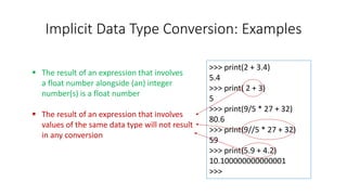 Implicit Data Type Conversion: Examples
>>> print(2 + 3.4)
5.4
>>> print( 2 + 3)
5
>>> print(9/5 * 27 + 32)
80.6
>>> print(9//5 * 27 + 32)
59
>>> print(5.9 + 4.2)
10.100000000000001
>>>
 The result of an expression that involves
a float number alongside (an) integer
number(s) is a float number
 The result of an expression that involves
values of the same data type will not result
in any conversion
 